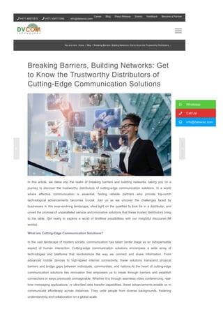 Breaking Barriers, Building Networks: Get
to Know the Trustworthy Distributors of
Cutting­Edge Communication Solutions
In this article, we delve into the realm of breaking barriers and building networks, taking you on a
journey to discover the trustworthy distributors of cutting­edge communication solutions. In a world
where effective communication is essential, finding reliable partners who provide top­notch
technological advancements becomes crucial. Join us as we uncover the challenges faced by
businesses in this ever­evolving landscape, shed light on the qualities to look for in a distributor, and
unveil the promise of unparalleled service and innovative solutions that these trusted distributors bring
to the table. Get ready to explore a world of limitless possibilities with our insightful discourse.(98
words)
What are Cutting­Edge Communication Solutions?
In the vast landscape of modern society, communication has taken center stage as an indispensable
aspect of human interaction. Cutting­edge communication solutions encompass a wide array of
technologies and platforms that revolutionize the way we connect and share information. From
advanced mobile devices to high­speed internet connectivity, these solutions transcend physical
barriers and bridge gaps between individuals, communities, and nations.At the heart of cutting­edge
communication solutions lies innovation that empowers us to break through barriers and establish
connections in ways previously unimaginable. Whether it is through seamless video conferencing, real­
time messaging applications, or ultra­fast data transfer capabilities, these advancements enable us to
communicate effortlessly across distances. They unite people from diverse backgrounds, fostering
understanding and collaboration on a global scale.
 Whatsapp
 Call Us!
 info@datavoiz.com
You are here: Home / Blog / Breaking Barriers, Building Networks: Get to Know the Trustworthy Distributors...
 +971 48873370  +971 554711096 info@datavoiz.com
Career Blog Press Release Events Feedback Become a Partner
 
 