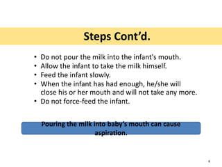 • Do not pour the milk into the infant's mouth.
• Allow the infant to take the milk himself.
• Feed the infant slowly.
• When the infant has had enough, he/she will
close his or her mouth and will not take any more.
• Do not force-feed the infant.
Pouring the milk into baby’s mouth can cause
aspiration.
Steps Cont’d.
6
 