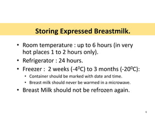 Storing Expressed Breastmilk.
• Room temperature : up to 6 hours (in very
hot places 1 to 2 hours only).
• Refrigerator : 24 hours.
• Freezer : 2 weeks (-40C) to 3 months (-200C):
• Container should be marked with date and time.
• Breast milk should never be warmed in a microwave.
• Breast Milk should not be refrozen again.
9
 