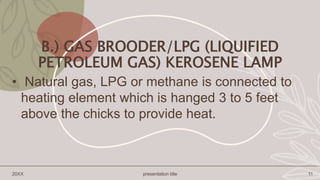 B.) GAS BROODER/LPG (LIQUIFIED
PETROLEUM GAS) KEROSENE LAMP
• Natural gas, LPG or methane is connected to
heating element which is hanged 3 to 5 feet
above the chicks to provide heat.
20XX presentation title 11
 