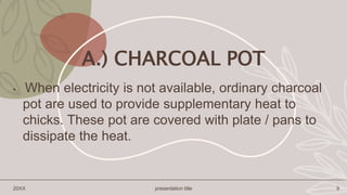 A.) CHARCOAL POT
• When electricity is not available, ordinary charcoal
pot are used to provide supplementary heat to
chicks. These pot are covered with plate / pans to
dissipate the heat.
20XX presentation title 9
 