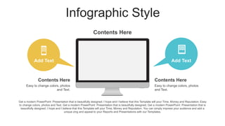Infographic Style
Add Text
Contents Here
Easy to change colors, photos
and Text.
Contents Here
Easy to change colors, photos
and Text.
Add Text
Contents Here
Get a modern PowerPoint Presentation that is beautifully designed. I hope and I believe that this Template will your Time, Money and Reputation. Easy
to change colors, photos and Text. Get a modern PowerPoint Presentation that is beautifully designed. Get a modern PowerPoint Presentation that is
beautifully designed. I hope and I believe that this Template will your Time, Money and Reputation. You can simply impress your audience and add a
unique zing and appeal to your Reports and Presentations with our Templates.
 