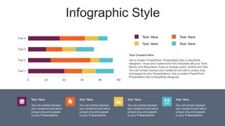Infographic Style
0 20 40 60 80 100
Text 1
Text 2
Text 3
Text 4 Text Here
Text Here
Text Here
Text Here
Get a modern PowerPoint Presentation that is beautifully
designed. I hope and I believe that this Template will your Time,
Money and Reputation. Easy to change colors, photos and Text.
You can simply impress your audience and add a unique zing
and appeal to your Presentations. Get a modern PowerPoint
Presentation that is beautifully designed.
Your Content Here
You can simply impress
your audience and add a
unique zing and appeal
to your Presentations.
Text Here
You can simply impress
your audience and add a
unique zing and appeal
to your Presentations.
Text Here
You can simply impress
your audience and add a
unique zing and appeal
to your Presentations.
Text Here
You can simply impress
your audience and add a
unique zing and appeal
to your Presentations.
Text Here
 