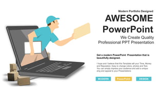Get a modern PowerPoint Presentation that is
beautifully designed.
PowerPoint
I hope and I believe that this Template will your Time, Money
and Reputation. Easy to change colors, photos and Text.
You can simply impress your audience and add a unique
zing and appeal to your Presentations
MODERN DESIGN
AWESOME
PowerPoint
We Create Quality
Professional PPT Presentation
Modern Portfolio Designed
 
