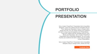 Contents Here
Get a modern PowerPoint Presentation that is beautifully
designed. I hope and I believe that this Template will your
Time, Money and Reputation. Easy to change colors,
photos and Text. You can simply impress your audience
and add a unique zing and appeal to your Presentations.. .
I hope and I believe that this Template will your Time,
Money and Reputation. Get a modern PowerPoint
Presentation that is beautifully designed. You can simply
impress your audience and add a unique zing and appeal
to your Presentations.
Get a modern PowerPoint Presentation that is beautifully
designed. Easy to change colors, photos and Text.
PORTFOLIO
PRESENTATION
Modern Portfolio
Designed
 