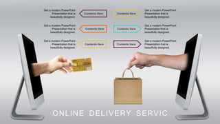 Contents Here
Contents Here
Contents Here
Get a modern PowerPoint
Presentation that is
beautifully designed.
Get a modern PowerPoint
Presentation that is
beautifully designed.
Get a modern PowerPoint
Presentation that is
beautifully designed.
Contents Here
Get a modern PowerPoint
Presentation that is
beautifully designed.
Contents Here
Get a modern PowerPoint
Presentation that is
beautifully designed.
Contents Here
Get a modern PowerPoint
Presentation that is
beautifully designed.
ONLINE DELIVERY SERVIC
 