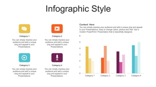 Infographic Style
0
1
2
3
4
5
6
Category 1 Category 2 Category 3 Category 4
Content Here
You can simply impress your audience and add a unique zing and appeal
to your Presentations. Easy to change colors, photos and Text. Get a
modern PowerPoint Presentation that is beautifully designed.
Category 1
You can simply impress your
audience and add a unique
zing and appeal to your
Presentations.
Category 3
You can simply impress your
audience and add a unique
zing and appeal to your
Presentations.
Category 2
You can simply impress your
audience and add a unique
zing and appeal to your
Presentations.
Category 4
You can simply impress your
audience and add a unique
zing and appeal to your
Presentations.
 