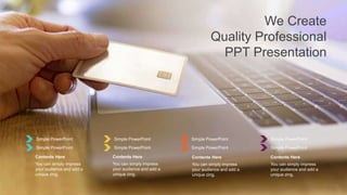 Simple PowerPoint
Simple PowerPoint
You can simply impress
your audience and add a
unique zing.
Contents Here
Simple PowerPoint
Simple PowerPoint
You can simply impress
your audience and add a
unique zing.
Contents Here
Simple PowerPoint
Simple PowerPoint
You can simply impress
your audience and add a
unique zing.
Contents Here
Simple PowerPoint
Simple PowerPoint
You can simply impress
your audience and add a
unique zing.
Contents Here
We Create
Quality Professional
PPT Presentation
 