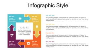 Infographic Style
Add Text
Simple
PowerPoint
Presentation
Add Text
Simple
PowerPoint
Presentation
Add Text
Simple
PowerPoint
Presentation
Add Text
Simple
PowerPoint
Presentation
You can simply impress
your audience and add a
unique zing and appeal
to your Presentations
Your Text Here
You can simply impress your audience and add a unique zing and appeal to
your Presentations. I hope and I believe that this Template will your Time, Money
and Reputation.
Your Text Here
You can simply impress your audience and add a unique zing and appeal to
your Presentations. I hope and I believe that this Template will your Time, Money
and Reputation.
Your Text Here
You can simply impress your audience and add a unique zing and appeal to
your Presentations. I hope and I believe that this Template will your Time, Money
and Reputation.
Your Text Here
You can simply impress your audience and add a unique zing and appeal to
your Presentations. I hope and I believe that this Template will your Time, Money
and Reputation.
Your Text Here
 