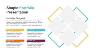 Portfolio Designed
You can simply impress your audience and add a unique zing and
appeal to your Presentations. I hope and I believe that this Template
will your Time, Money and Reputation.
Get a modern PowerPoint Presentation that is beautifully designed.
Content Here
Get a modern PowerPoint
Presentation that is beautifully
designed. Easy to change
colors, photos and Text.
Content Here
Get a modern PowerPoint
Presentation that is beautifully
designed. Easy to change
colors, photos and Text.
Content Here
Get a modern PowerPoint
Presentation that is beautifully
designed. Easy to change
colors, photos and Text.
Content Here
Get a modern PowerPoint
Presentation that is beautifully
designed. Easy to change
colors, photos and Text.
Simple Portfolio
Presentation
 