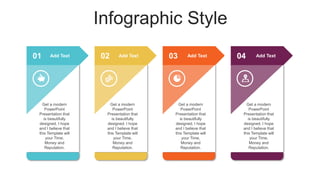 Infographic Style
01 02 03 04
Get a modern
PowerPoint
Presentation that
is beautifully
designed. I hope
and I believe that
this Template will
your Time,
Money and
Reputation.
Get a modern
PowerPoint
Presentation that
is beautifully
designed. I hope
and I believe that
this Template will
your Time,
Money and
Reputation.
Get a modern
PowerPoint
Presentation that
is beautifully
designed. I hope
and I believe that
this Template will
your Time,
Money and
Reputation.
Get a modern
PowerPoint
Presentation that
is beautifully
designed. I hope
and I believe that
this Template will
your Time,
Money and
Reputation.
Add Text Add Text Add Text Add Text
 