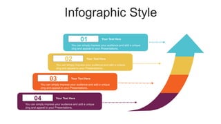 Infographic Style
01
02
03
04
Your Text Here
You can simply impress your audience and add a unique
zing and appeal to your Presentations.
You can simply impress your audience and add a unique
zing and appeal to your Presentations.
You can simply impress your audience and add a unique
zing and appeal to your Presentations.
You can simply impress your audience and add a unique
zing and appeal to your Presentations.
Your Text Here
Your Text Here
Your Text Here
 