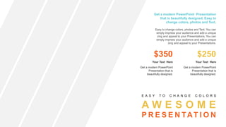 A W E S O M E
P R E S E N TAT I O N
E A S Y T O C H A N G E C O L O R S
Get a modern PowerPoint Presentation
that is beautifully designed. Easy to
change colors, photos and Text.
Easy to change colors, photos and Text. You can
simply impress your audience and add a unique
zing and appeal to your Presentations. You can
simply impress your audience and add a unique
zing and appeal to your Presentations.
$350
Get a modern PowerPoint
Presentation that is
beautifully designed.
Your Text Here
$250
Get a modern PowerPoint
Presentation that is
beautifully designed.
Your Text Here
 