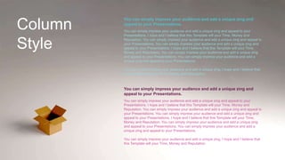 Column
Style
You can simply impress your audience and add a unique zing and
appeal to your Presentations.
You can simply impress your audience and add a unique zing and appeal to your
Presentations. I hope and I believe that this Template will your Time, Money and
Reputation. You can simply impress your audience and add a unique zing and appeal to
your Presentations. You can simply impress your audience and add a unique zing and
appeal to your Presentations. I hope and I believe that this Template will your Time,
Money and Reputation. You can simply impress your audience and add a unique zing
and appeal to your Presentations. You can simply impress your audience and add a
unique zing and appeal to your Presentations.
You can simply impress your audience and add a unique zing. I hope and I believe that
this Template will your Time, Money and Reputation.
You can simply impress your audience and add a unique zing and
appeal to your Presentations.
You can simply impress your audience and add a unique zing and appeal to your
Presentations. I hope and I believe that this Template will your Time, Money and
Reputation. You can simply impress your audience and add a unique zing and appeal to
your Presentations. You can simply impress your audience and add a unique zing and
appeal to your Presentations. I hope and I believe that this Template will your Time,
Money and Reputation. You can simply impress your audience and add a unique zing
and appeal to your Presentations. You can simply impress your audience and add a
unique zing and appeal to your Presentations.
You can simply impress your audience and add a unique zing. I hope and I believe that
this Template will your Time, Money and Reputation.
 