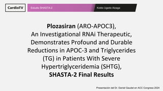Koldo Ugedo Alzaga
Estudio SHASTA-2
Presentación del Dr. Daniel Gaudet en ACC Congress 2024
Plozasiran (ARO-APOC3),
An Investigational RNAi Therapeutic,
Demonstrates Profound and Durable
Reductions in APOC-3 and Triglycerides
(TG) in Patients With Severe
Hypertriglyceridemia (SHTG),
SHASTA-2 Final Results
 