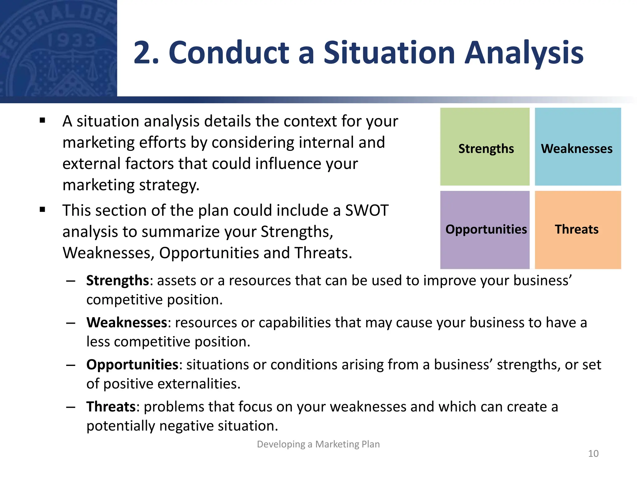 – Strengths: assets or a resources that can be used to improve your business’
competitive position.
– Weaknesses: resources or capabilities that may cause your business to have a
less competitive position.
– Opportunities: situations or conditions arising from a business’ strengths, or set
of positive externalities.
– Threats: problems that focus on your weaknesses and which can create a
potentially negative situation.
Strengths Weaknesses
Opportunities Threats
 A situation analysis details the context for your
marketing efforts by considering internal and
external factors that could influence your
marketing strategy.
 This section of the plan could include a SWOT
analysis to summarize your Strengths,
Weaknesses, Opportunities and Threats.
2. Conduct a Situation Analysis
10
Developing a Marketing Plan
 