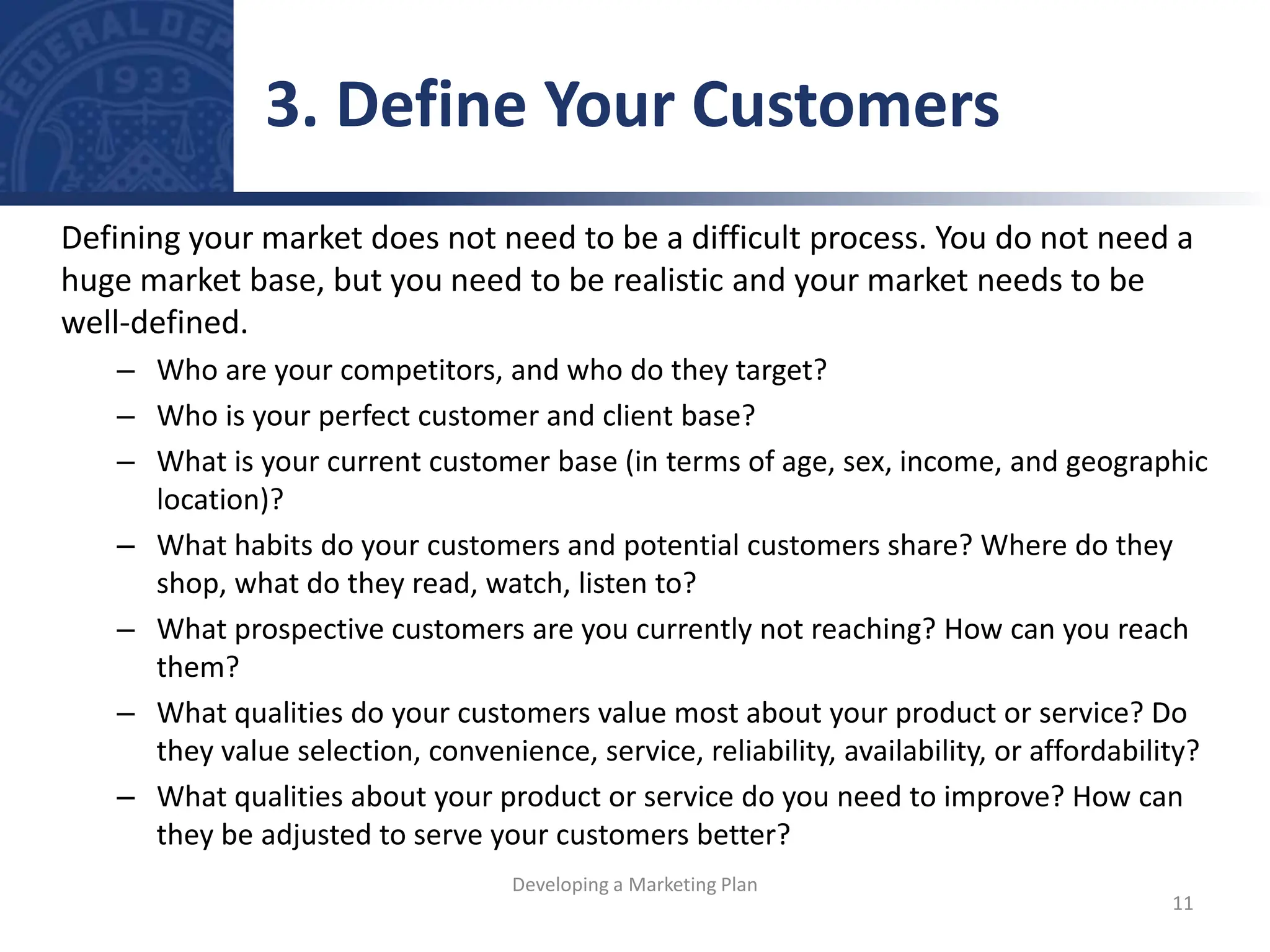 Defining your market does not need to be a difficult process. You do not need a
huge market base, but you need to be realistic and your market needs to be
well-defined.
– Who are your competitors, and who do they target?
– Who is your perfect customer and client base?
– What is your current customer base (in terms of age, sex, income, and geographic
location)?
– What habits do your customers and potential customers share? Where do they
shop, what do they read, watch, listen to?
– What prospective customers are you currently not reaching? How can you reach
them?
– What qualities do your customers value most about your product or service? Do
they value selection, convenience, service, reliability, availability, or affordability?
– What qualities about your product or service do you need to improve? How can
they be adjusted to serve your customers better?
3. Define Your Customers
11
Developing a Marketing Plan
 