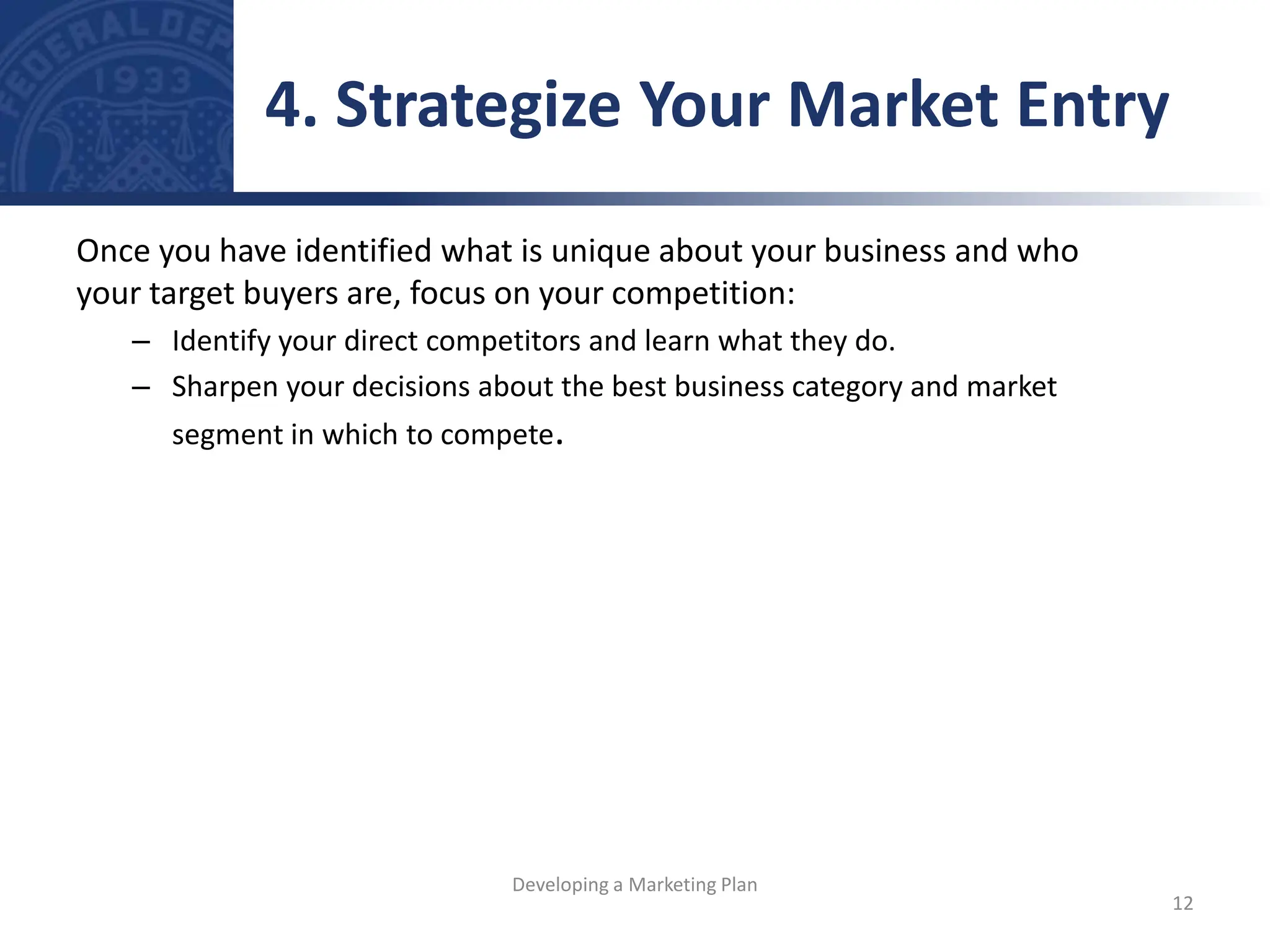 Once you have identified what is unique about your business and who
your target buyers are, focus on your competition:
– Identify your direct competitors and learn what they do.
– Sharpen your decisions about the best business category and market
segment in which to compete.
4. Strategize Your Market Entry
12
Developing a Marketing Plan
 