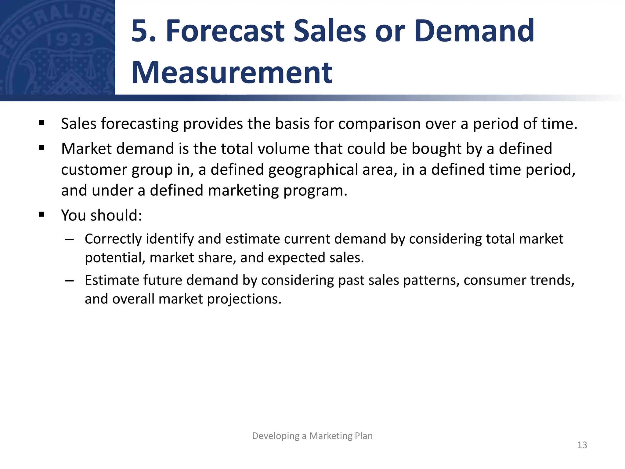  Sales forecasting provides the basis for comparison over a period of time.
 Market demand is the total volume that could be bought by a defined
customer group in, a defined geographical area, in a defined time period,
and under a defined marketing program.
 You should:
– Correctly identify and estimate current demand by considering total market
potential, market share, and expected sales.
– Estimate future demand by considering past sales patterns, consumer trends,
and overall market projections.
5. Forecast Sales or Demand
Measurement
13
Developing a Marketing Plan
 