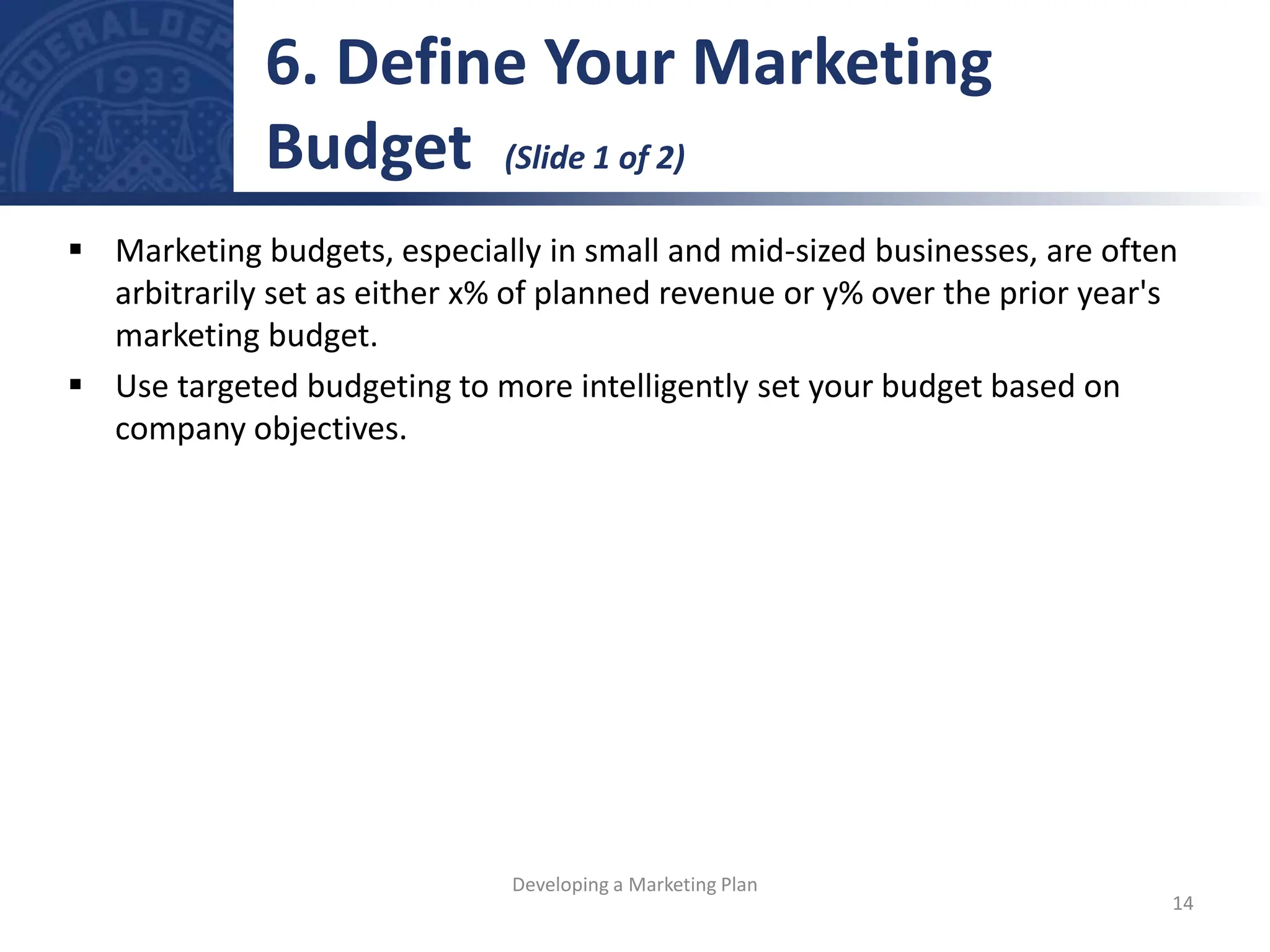  Marketing budgets, especially in small and mid-sized businesses, are often
arbitrarily set as either x% of planned revenue or y% over the prior year's
marketing budget.
 Use targeted budgeting to more intelligently set your budget based on
company objectives.
6. Define Your Marketing
Budget (Slide 1 of 2)
14
Developing a Marketing Plan
 