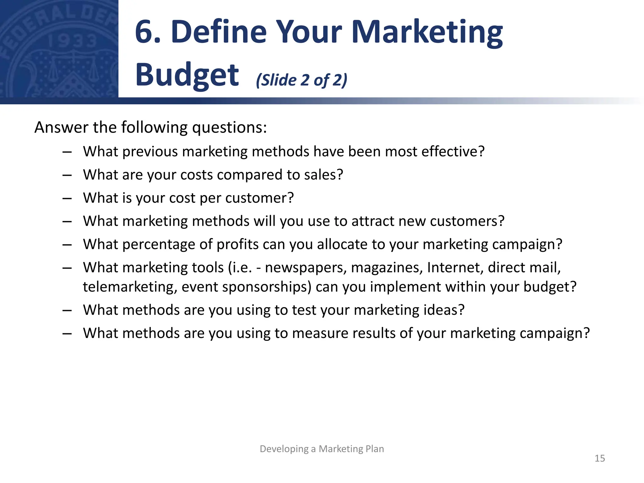 Answer the following questions:
– What previous marketing methods have been most effective?
– What are your costs compared to sales?
– What is your cost per customer?
– What marketing methods will you use to attract new customers?
– What percentage of profits can you allocate to your marketing campaign?
– What marketing tools (i.e. - newspapers, magazines, Internet, direct mail,
telemarketing, event sponsorships) can you implement within your budget?
– What methods are you using to test your marketing ideas?
– What methods are you using to measure results of your marketing campaign?
6. Define Your Marketing
Budget (Slide 2 of 2)
15
Developing a Marketing Plan
 