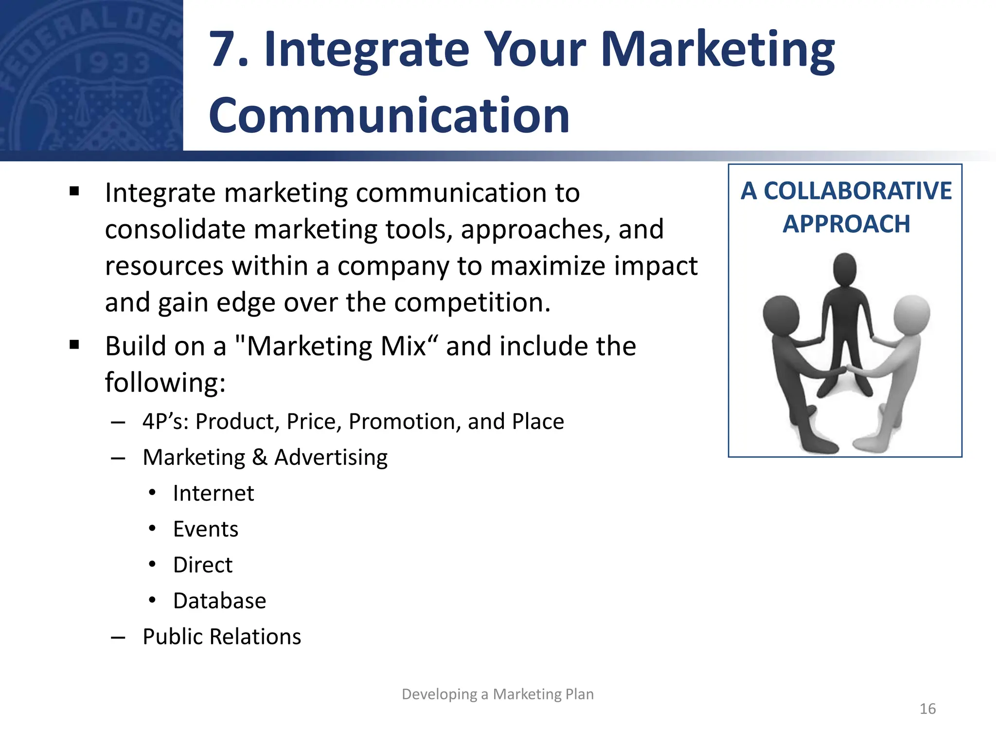  Integrate marketing communication to
consolidate marketing tools, approaches, and
resources within a company to maximize impact
and gain edge over the competition.
 Build on a "Marketing Mix“ and include the
following:
– 4P’s: Product, Price, Promotion, and Place
– Marketing & Advertising
• Internet
• Events
• Direct
• Database
– Public Relations
A COLLABORATIVE
APPROACH
7. Integrate Your Marketing
Communication
16
Developing a Marketing Plan
 