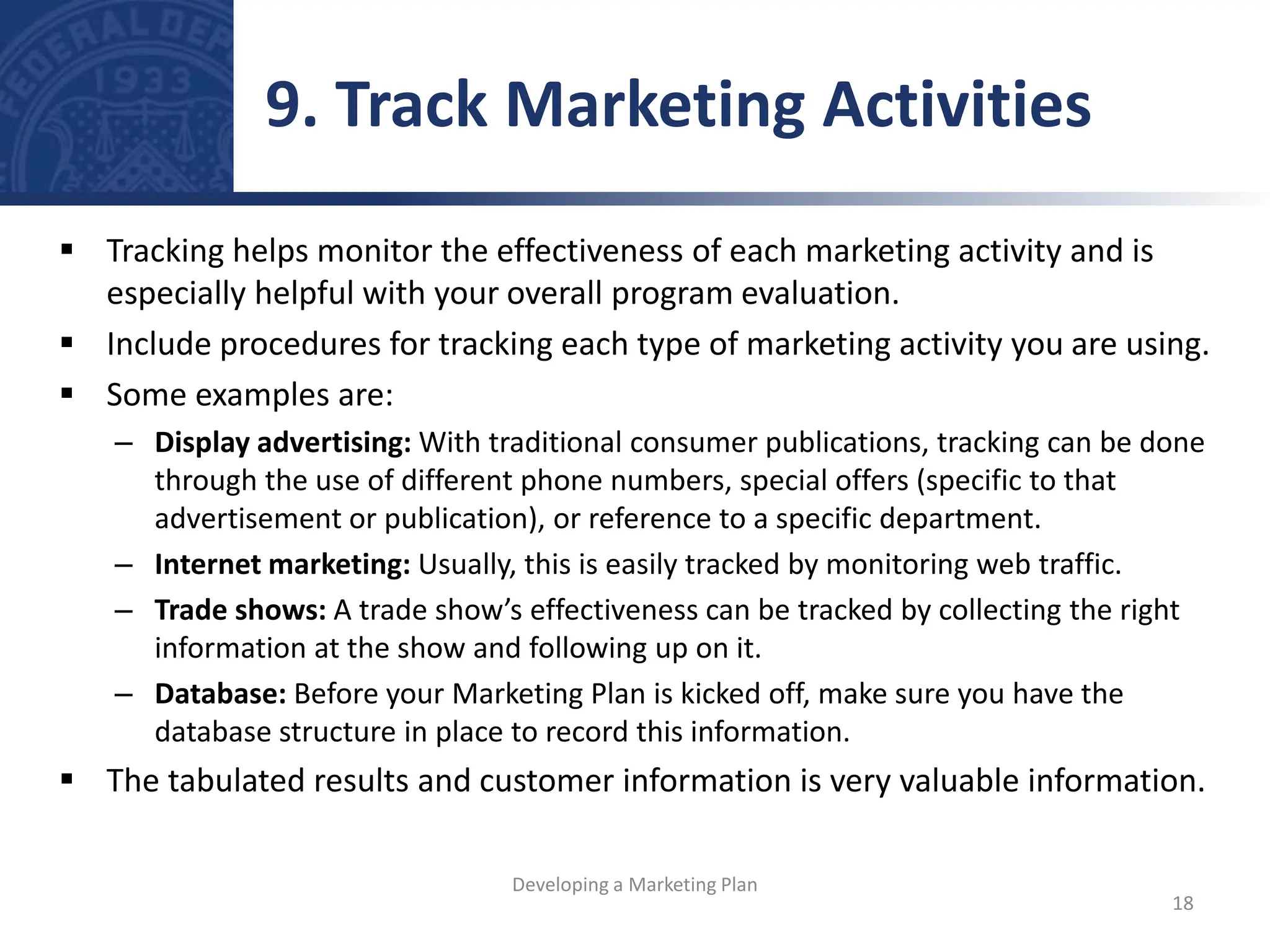  Tracking helps monitor the effectiveness of each marketing activity and is
especially helpful with your overall program evaluation.
 Include procedures for tracking each type of marketing activity you are using.
 Some examples are:
– Display advertising: With traditional consumer publications, tracking can be done
through the use of different phone numbers, special offers (specific to that
advertisement or publication), or reference to a specific department.
– Internet marketing: Usually, this is easily tracked by monitoring web traffic.
– Trade shows: A trade show’s effectiveness can be tracked by collecting the right
information at the show and following up on it.
– Database: Before your Marketing Plan is kicked off, make sure you have the
database structure in place to record this information.
 The tabulated results and customer information is very valuable information.
9. Track Marketing Activities
18
Developing a Marketing Plan
 