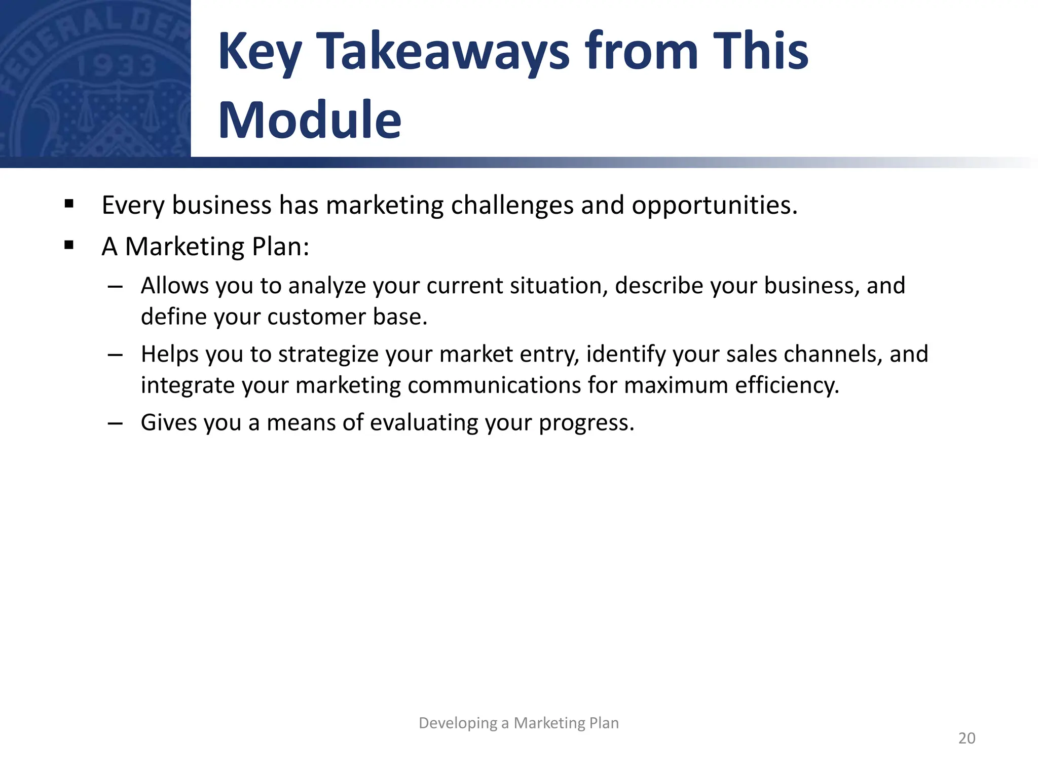  Every business has marketing challenges and opportunities.
 A Marketing Plan:
– Allows you to analyze your current situation, describe your business, and
define your customer base.
– Helps you to strategize your market entry, identify your sales channels, and
integrate your marketing communications for maximum efficiency.
– Gives you a means of evaluating your progress.
Key Takeaways from This
Module
20
Developing a Marketing Plan
 