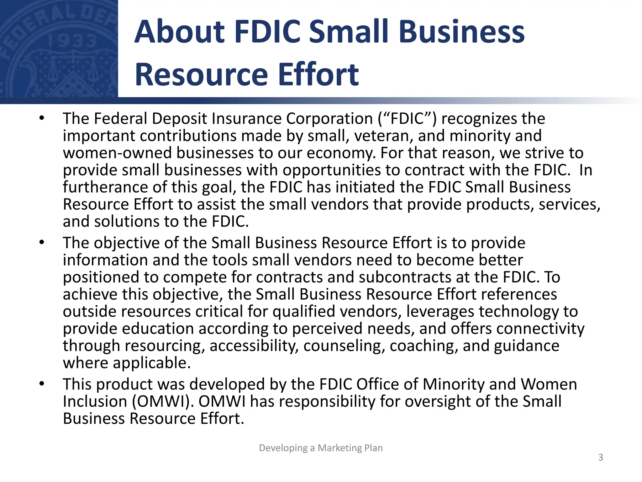 • The Federal Deposit Insurance Corporation (“FDIC”) recognizes the
important contributions made by small, veteran, and minority and
women-owned businesses to our economy. For that reason, we strive to
provide small businesses with opportunities to contract with the FDIC. In
furtherance of this goal, the FDIC has initiated the FDIC Small Business
Resource Effort to assist the small vendors that provide products, services,
and solutions to the FDIC.
• The objective of the Small Business Resource Effort is to provide
information and the tools small vendors need to become better
positioned to compete for contracts and subcontracts at the FDIC. To
achieve this objective, the Small Business Resource Effort references
outside resources critical for qualified vendors, leverages technology to
provide education according to perceived needs, and offers connectivity
through resourcing, accessibility, counseling, coaching, and guidance
where applicable.
• This product was developed by the FDIC Office of Minority and Women
Inclusion (OMWI). OMWI has responsibility for oversight of the Small
Business Resource Effort.
About FDIC Small Business
Resource Effort
3
Developing a Marketing Plan
 