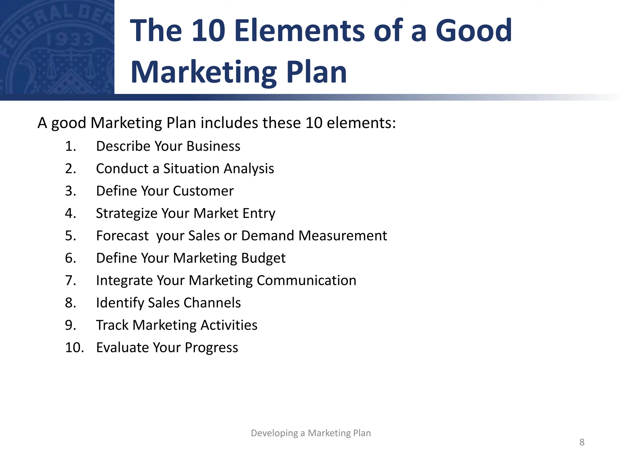 A good Marketing Plan includes these 10 elements:
1. Describe Your Business
2. Conduct a Situation Analysis
3. Define Your Customer
4. Strategize Your Market Entry
5. Forecast your Sales or Demand Measurement
6. Define Your Marketing Budget
7. Integrate Your Marketing Communication
8. Identify Sales Channels
9. Track Marketing Activities
10. Evaluate Your Progress
The 10 Elements of a Good
Marketing Plan
8
Developing a Marketing Plan
 