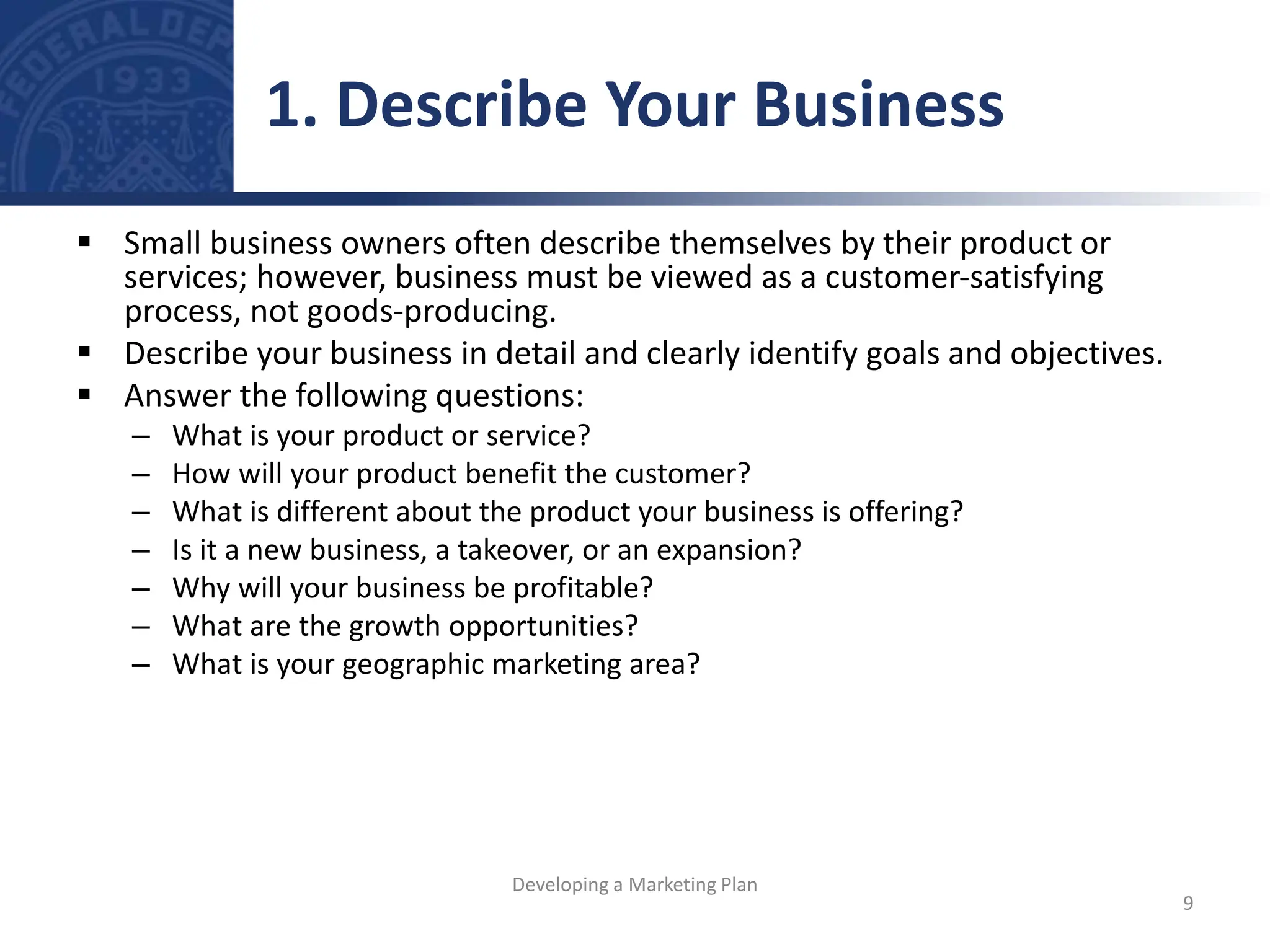  Small business owners often describe themselves by their product or
services; however, business must be viewed as a customer-satisfying
process, not goods-producing.
 Describe your business in detail and clearly identify goals and objectives.
 Answer the following questions:
– What is your product or service?
– How will your product benefit the customer?
– What is different about the product your business is offering?
– Is it a new business, a takeover, or an expansion?
– Why will your business be profitable?
– What are the growth opportunities?
– What is your geographic marketing area?
1. Describe Your Business
9
Developing a Marketing Plan
 
