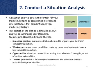 – Strengths: assets or a resources that can be used to improve your business’
competitive position.
– Weaknesses: resources or capabilities that may cause your business to have a
less competitive position.
– Opportunities: situations or conditions arising from a business’ strengths, or set
of positive externalities.
– Threats: problems that focus on your weaknesses and which can create a
potentially negative situation.
Strengths Weaknesses
Opportunities Threats
 A situation analysis details the context for your
marketing efforts by considering internal and
external factors that could influence your
marketing strategy.
 This section of the plan could include a SWOT
analysis to summarize your Strengths,
Weaknesses, Opportunities and Threats.
2. Conduct a Situation Analysis
10
Developing a Marketing Plan
 