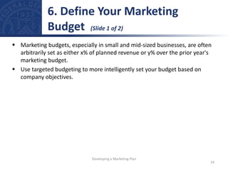  Marketing budgets, especially in small and mid-sized businesses, are often
arbitrarily set as either x% of planned revenue or y% over the prior year's
marketing budget.
 Use targeted budgeting to more intelligently set your budget based on
company objectives.
6. Define Your Marketing
Budget (Slide 1 of 2)
14
Developing a Marketing Plan
 
