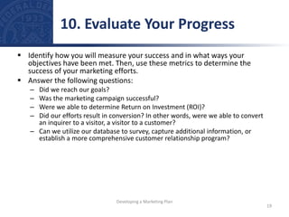  Identify how you will measure your success and in what ways your
objectives have been met. Then, use these metrics to determine the
success of your marketing efforts.
 Answer the following questions:
– Did we reach our goals?
– Was the marketing campaign successful?
– Were we able to determine Return on Investment (ROI)?
– Did our efforts result in conversion? In other words, were we able to convert
an inquirer to a visitor, a visitor to a customer?
– Can we utilize our database to survey, capture additional information, or
establish a more comprehensive customer relationship program?
10. Evaluate Your Progress
19
Developing a Marketing Plan
 