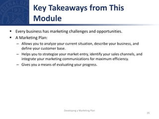  Every business has marketing challenges and opportunities.
 A Marketing Plan:
– Allows you to analyze your current situation, describe your business, and
define your customer base.
– Helps you to strategize your market entry, identify your sales channels, and
integrate your marketing communications for maximum efficiency.
– Gives you a means of evaluating your progress.
Key Takeaways from This
Module
20
Developing a Marketing Plan
 
