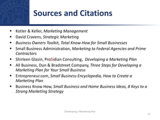  Kotler & Keller, Marketing Management
 David Cravens, Strategic Marketing
 Business Owners Toolkit, Total Know-How for Small Businesses
 Small Business Administration, Marketing to Federal Agencies and Prime
Contractors
 Shirleen Glasin, ProSidian Consulting, Developing a Marketing Plan
 All Business, Dun & Bradstreet Company, Three Steps for Developing a
Marketing Plan for Your Small Business
 Entrepreneur.com, Small Business Encyclopedia, How to Create a
Marketing Plan
 Business Know How, Small Business and Home Business Ideas, 8 Keys to a
Strong Marketing Strategy
Sources and Citations
21
Developing a Marketing Plan
 