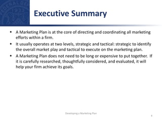  A Marketing Plan is at the core of directing and coordinating all marketing
efforts within a firm.
 It usually operates at two levels, strategic and tactical: strategic to identify
the overall market play and tactical to execute on the marketing plan.
 A Marketing Plan does not need to be long or expensive to put together. If
it is carefully researched, thoughtfully considered, and evaluated, it will
help your firm achieve its goals.
Executive Summary
4
Developing a Marketing Plan
 