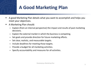  A good Marketing Plan details what you want to accomplish and helps you
meet your objectives.
 A Marketing Plan should:
– Explain (from an internal perspective) the impact and results of past marketing
decisions.
– Explain the external market in which the business is competing.
– Set goals and provide direction for future marketing efforts.
– Set clear, realistic, and measurable targets.
– Include deadlines for meeting those targets.
– Provide a budget for all marketing activities.
– Specify accountability and measures for all activities.
A Good Marketing Plan
5
Developing a Marketing Plan
 