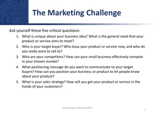 Ask yourself these five critical questions:
1. What is unique about your business idea? What is the general need that your
product or service aims to meet?
2. Who is your target buyer? Who buys your product or service now, and who do
you really want to sell to?
3. Who are your competitors? How can your small business effectively compete
in your chosen market?
4. What positioning message do you want to communicate to your target
buyers? How can you position your business or product to let people know
about your product?
5. What is your sales strategy? How will you get your product or service in the
hands of your customers?
The Marketing Challenge
7
Developing a Marketing Plan
 