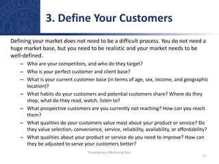 Defining your market does not need to be a difficult process. You do not need a
huge market base, but you need to be realistic and your market needs to be
well-defined.
– Who are your competitors, and who do they target?
– Who is your perfect customer and client base?
– What is your current customer base (in terms of age, sex, income, and geographic
location)?
– What habits do your customers and potential customers share? Where do they
shop, what do they read, watch, listen to?
– What prospective customers are you currently not reaching? How can you reach
them?
– What qualities do your customers value most about your product or service? Do
they value selection, convenience, service, reliability, availability, or affordability?
– What qualities about your product or service do you need to improve? How can
they be adjusted to serve your customers better?
3. Define Your Customers
11
Developing a Marketing Plan
 