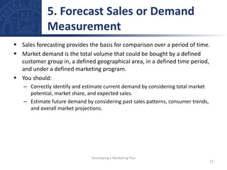  Sales forecasting provides the basis for comparison over a period of time.
 Market demand is the total volume that could be bought by a defined
customer group in, a defined geographical area, in a defined time period,
and under a defined marketing program.
 You should:
– Correctly identify and estimate current demand by considering total market
potential, market share, and expected sales.
– Estimate future demand by considering past sales patterns, consumer trends,
and overall market projections.
5. Forecast Sales or Demand
Measurement
13
Developing a Marketing Plan
 