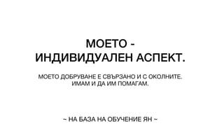 МОЕТО -
ИНДИВИДУАЛЕН АСПЕКТ.
МОЕТО ДОБРУВАНЕ Е СВЪРЗАНО И С ОКОЛНИТЕ.
ИМАМ И ДА ИМ ПОМАГАМ.
~ НА БАЗА НА ОБУЧЕНИЕ ЯН ~
 
