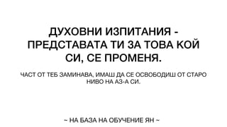 ДУХОВНИ ИЗПИТАНИЯ -
ПРЕДСТАВАТА ТИ ЗА ТОВА КОЙ
СИ, СЕ ПРОМЕНЯ.
ЧАСТ ОТ ТЕБ ЗАМИНАВА, ИМАШ ДА СЕ ОСВОБОДИШ ОТ СТАРО
НИВО НА АЗ-А СИ.
~ НА БАЗА НА ОБУЧЕНИЕ ЯН ~
 