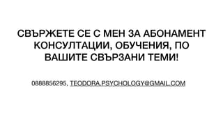 СВЪРЖЕТЕ СЕ С МЕН ЗА АБОНАМЕНТ
КОНСУЛТАЦИИ, ОБУЧЕНИЯ, ПО
ВАШИТЕ СВЪРЗАНИ ТЕМИ!
0888856295, TEODORA.PSYCHOLOGY@GMAIL.COM
 