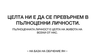 ЦЕЛТА НИ Е ДА СЕ ПРЕВЪРНЕМ В
ПЪЛНОЦЕННИ ЛИЧНОСТИ.
ПЪЛНОЦЕННАТА ЛИЧНОСТ Е ЦЕЛТА НА ЖИВОТА НА
ВСЕКИ ОТ НАС.
~ НА БАЗА НА ОБУЧЕНИЕ ЯН ~
 