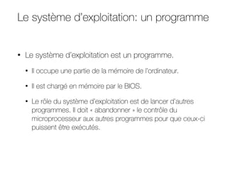 Le système d’exploitation: un programme
• Le système d’exploitation est un programme.
• Il occupe une partie de la mémoire de l’ordinateur.
• Il est chargé en mémoire par le BIOS.
• Le rôle du système d’exploitation est de lancer d’autres
programmes. Il doit « abandonner » le contrôle du
microprocesseur aux autres programmes pour que ceux-ci
puissent être exécutés.
 