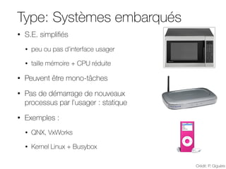 Type: Systèmes embarqués
• S.E. simplifiés
• peu ou pas d’interface usager
• taille mémoire + CPU réduite
• Peuvent être mono-tâches
• Pas de démarrage de nouveaux
processus par l’usager : statique
• Exemples :
• QNX, VxWorks
• Kernel Linux + Busybox
Crédit: P. Giguère
Catégorie : Systèmes embarqués (embedded)
• S.E. simplifiés
– peu ou pas d’interface usager
– taille mémoire + CPU réduite
• Peuvent être mono-tâches
• Pas de démarrage de nouveaux
processus par l’usager : statique
• Exemples :
– QNX, VxWorks
– Kernel Linux + Busybox
– uClinux, eCos
GLO-2001 Systèmes d'exploitation 92
Catégorie : Systèmes embarqués (embedded)
• S.E. simplifiés
– peu ou pas d’interface usager
– taille mémoire + CPU réduite
• Peuvent être mono-tâches
• Pas de démarrage de nouveaux
processus par l’usager : statique
• Exemples :
– QNX, VxWorks
– Kernel Linux + Busybox
– uClinux, eCos
GLO-2001 Systèmes d'exploitation 92
Catégorie : Systèmes embarqués (embedded)
• S.E. simplifiés
– peu ou pas d’interface usager
– taille mémoire + CPU réduite
• Peuvent être mono-tâches
• Pas de démarrage de nouveaux
processus par l’usager : statique
• Exemples :
– QNX, VxWorks
– Kernel Linux + Busybox
– uClinux, eCos
GLO-2001 Systèmes d'exploitation 92
 