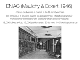 ENIAC (Maulchy & Eckert,1946)
18,000 tubes à vide, 15,000 pieds carrés, 30 tonnes, 140 kwatts puissance
les panneaux à gauche étaient les programmes: il fallait programmer
manuellement en branchant et débranchant ces connexions
calculs de balistique durant la 2e Guerre Mondiale
 