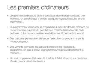 Les premiers ordinateurs
• Les premiers ordinateurs étaient constitués d’un microprocesseur, une
mémoire, un périphérique d’entrée, quelques voyants/bascules et une
imprimante…
• Le programmeur introduisait le programme à exécuter dans la mémoire du
microprocesseur à partir du périphérique d’entrée (lire lecteur de carte
perforée…). Le microprocesseur était déconnecté pendant ce temps!
• Des bascules permettaient de lancer l’exécution du programme par le
microprocesseur.
• Des voyants donnaient les statuts d’erreurs et les résultats du
programme. En cas d’erreur, le programmeur regardait directement la
mémoire…
• Un seul programme était exécuté à la fois. Il fallait s’inscrire sur des listes
afin de pouvoir utiliser l’ordinateur.
 