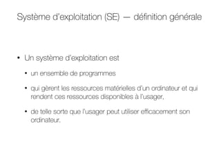 Système d’exploitation (SE) — définition générale
• Un système d’exploitation est
• un ensemble de programmes
• qui gèrent les ressources matérielles d’un ordinateur et qui
rendent ces ressources disponibles à l’usager,
• de telle sorte que l’usager peut utiliser eﬃcacement son
ordinateur.
 
